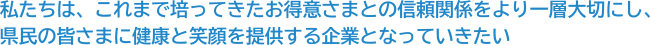 私たちは、これまで培ってきたお得意さまとの信頼関係をより一層大切にし、県民の皆さまに健康と笑顔を提供する企業となっていきたい